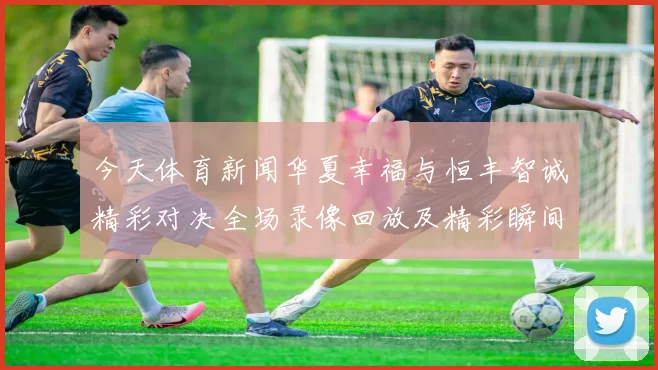 今天体育新闻华夏幸福与恒丰智诚精彩对决全场录像回放及精彩瞬间解析