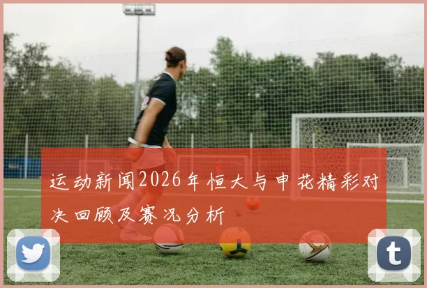 运动新闻2026年恒大与申花精彩对决回顾及赛况分析