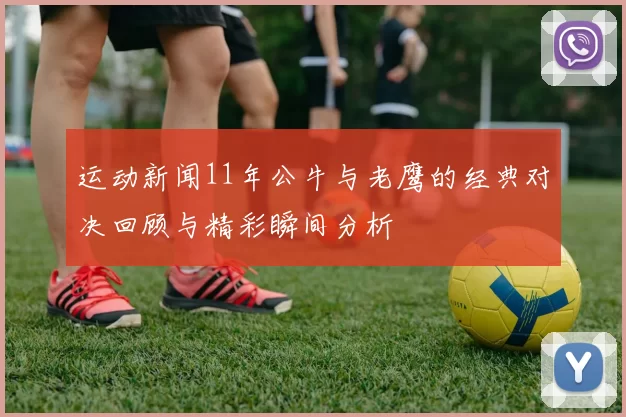 运动新闻11年公牛与老鹰的经典对决回顾与精彩瞬间分析
