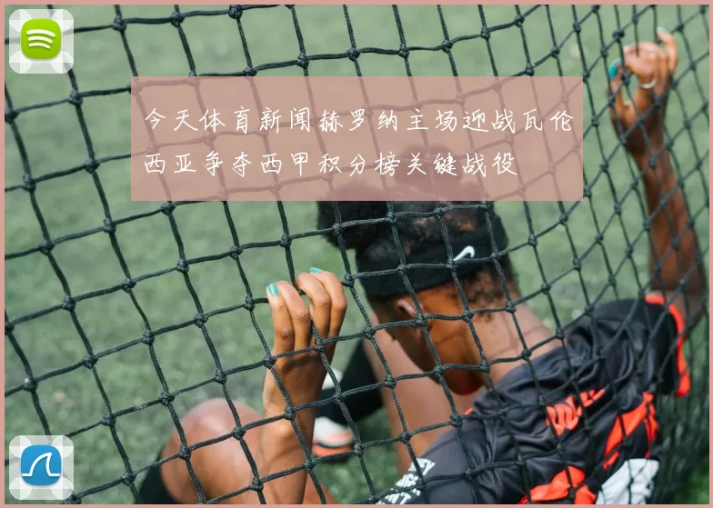 今天体育新闻赫罗纳主场迎战瓦伦西亚争夺西甲积分榜关键战役