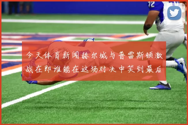 今天体育新闻赫尔城与普雷斯顿激战在即谁能在这场对决中笑到最后